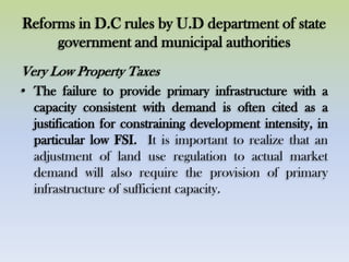 Reforms in D.C rules by U.D department of state
government and municipal authorities
Very Low Property Taxes
• The failure to provide primary infrastructure with a
capacity consistent with demand is often cited as a
justification for constraining development intensity, in
particular low FSI. It is important to realize that an
adjustment of land use regulation to actual market
demand will also require the provision of primary
infrastructure of sufficient capacity.
 