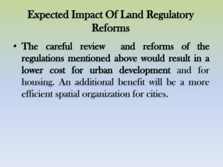 Expected Impact Of Land Regulatory
Reforms
• The careful review and reforms of the
regulations mentioned above would result in a
lower cost for urban development and for
housing. An additional benefit will be a more
efficient spatial organization for cities.
 