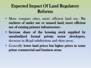 Expected Impact Of Land Regulatory
Reforms
• More compact cities, more efficient land use. No
enclaves of under use or unused land; more efficient
use of existing primary infrastructure.
• Increase share of the housing stock supplied by
unsubsidized formal private sector developers,
decrease in illegal subdivisions and slum areas.
• Generally lower land prices but higher prices in some
prime commercial and business areas.
 