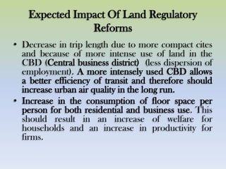 Expected Impact Of Land Regulatory
Reforms
• Decrease in trip length due to more compact cites
and because of more intense use of land in the
CBD (Central business district) (less dispersion of
employment). A more intensely used CBD allows
a better efficiency of transit and therefore should
increase urban air quality in the long run.
• Increase in the consumption of floor space per
person for both residential and business use. This
should result in an increase of welfare for
households and an increase in productivity for
firms.
 