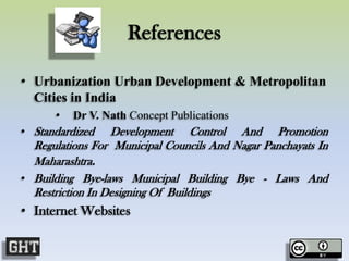 References
• Urbanization Urban Development & Metropolitan
Cities in India
• Dr V. Nath Concept Publications
• Standardized Development Control And Promotion
Regulations For Municipal Councils And Nagar Panchayats In
Maharashtra.
• Building Bye-laws Municipal Building Bye - Laws And
Restriction In Designing Of Buildings
• Internet Websites
 