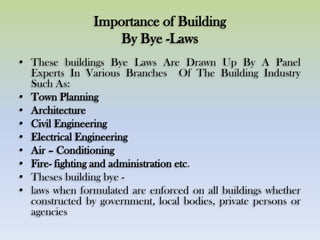 Importance of Building
By Bye -Laws
• These buildings Bye Laws Are Drawn Up By A Panel
Experts In Various Branches Of The Building Industry
Such As:
• Town Planning
• Architecture
• Civil Engineering
• Electrical Engineering
• Air – Conditioning
• Fire- fighting and administration etc.
• Theses building bye -
• laws when formulated are enforced on all buildings whether
constructed by government, local bodies, private persons or
agencies
 