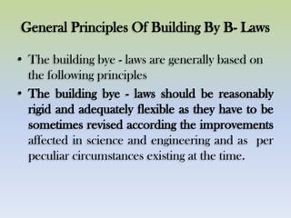 General Principles Of Building By B- Laws
• The building bye - laws are generally based on
the following principles
• The building bye - laws should be reasonably
rigid and adequately flexible as they have to be
sometimes revised according the improvements
affected in science and engineering and as per
peculiar circumstances existing at the time.
 