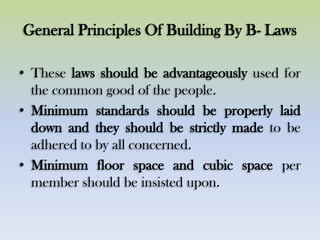 General Principles Of Building By B- Laws
• These laws should be advantageously used for
the common good of the people.
• Minimum standards should be properly laid
down and they should be strictly made to be
adhered to by all concerned.
• Minimum floor space and cubic space per
member should be insisted upon.
 