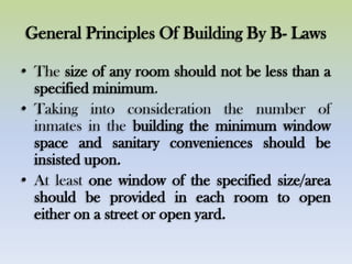 General Principles Of Building By B- Laws
• The size of any room should not be less than a
specified minimum.
• Taking into consideration the number of
inmates in the building the minimum window
space and sanitary conveniences should be
insisted upon.
• At least one window of the specified size/area
should be provided in each room to open
either on a street or open yard.
 