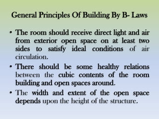 General Principles Of Building By B- Laws
• The room should receive direct light and air
from exterior open space on at least two
sides to satisfy ideal conditions of air
circulation.
• There should be some healthy relations
between the cubic contents of the room
building and open spaces around.
• The width and extent of the open space
depends upon the height of the structure.
 