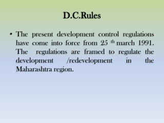 D.C.Rules
• The present development control regulations
have come into force from 25 th march 1991.
The regulations are framed to regulate the
development /redevelopment in the
Maharashtra region.
 