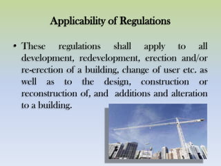 Applicability of Regulations
• These regulations shall apply to all
development, redevelopment, erection and/or
re-erection of a building, change of user etc. as
well as to the design, construction or
reconstruction of, and additions and alteration
to a building.
 