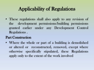 Applicability of Regulations
• These regulations shall also apply to any revision of
the development permissions/building permissions
granted earlier under any Development Control
Regulations .
Part Construction
• Where the whole or part of a building is demolished
or altered or reconstructed, removed, except where
otherwise specifically stipulated, these Regulations
apply only to the extent of the work involved
 