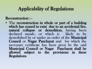 Applicability of Regulations
Reconstruction : -
• The reconstruction in whole or part of a building
which has ceased to exist due to an accidental fire,
natural collapse or demolition, having been
declared unsafe, or which is likely to be
demolished by or under an order of the Municipal
Council or Nagar Panchayat and for which the
necessary certificate has been given by the said
Municipal Council or Nagar Panchayat shall be
allowed subject to the provisions in these
Regulations
 