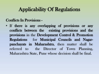 Applicability Of Regulations
Conflicts In Provisions -
• If there is any overlapping of provisions or any
conflicts between the existing provisions and the
provisions in the Development Control & Promotion
Regulations for Municipal Councils and Nagar-
panchayats in Maharashtra, then matter shall be
referred to the Director of Town Planning,
Maharashtra State, Pune whose decision shall be final.
 