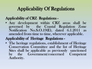Applicability Of Regulations
Applicability of CRZ Regulations -
• Any development within CRZ areas shall be
governed by the Coastal Regulation Zone
Notification No.S.O.19(E), dated 6.1.2011 as
amended from time to time, wherever applicable.
Applicability of Heritage Regulations -
• The heritage regulations, establishment of Heritage
Conservation Committee and the list of Heritage
Sites shall be applicable as previously sanctioned
by the Government/concerned Competent
Authority.
 
