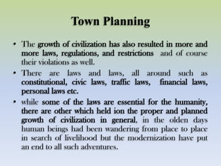 Town Planning
• The growth of civilization has also resulted in more and
more laws, regulations, and restrictions and of course
their violations as well.
• There are laws and laws, all around such as
constitutional, civic laws, traffic laws, financial laws,
personal laws etc.
• while some of the laws are essential for the humanity,
there are other which held ion the proper and planned
growth of civilization in general, in the olden days
human beings had been wandering from place to place
in search of livelihood but the modernization have put
an end to all such adventures.
 