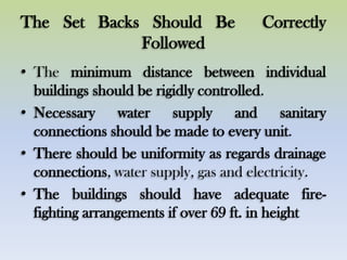 The Set Backs Should Be Correctly
Followed
• The minimum distance between individual
buildings should be rigidly controlled.
• Necessary water supply and sanitary
connections should be made to every unit.
• There should be uniformity as regards drainage
connections, water supply, gas and electricity.
• The buildings should have adequate fire-
fighting arrangements if over 69 ft. in height
 