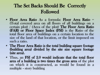 The Set Backs Should Be Correctly
Followed
• Floor Area Ratio As a formula: Floor Area Ratio =
(Total covered area on all floors of all buildings on a
certain plot) / (Area of the plot) The Floor Area Ratio
(FAR) or Floor Space Index (FSI) is the Ratio of the
total floor area of buildings on a certain location to the
size of the land of that location, or the limit imposed on
such a ratio.
• The Floor Area Ratio is the total building square footage
(building area) divided by the site size square footage
(site area).
• Thus, an FSI of 2.0 would indicate that the total floor
area of a building is two times the gross area of the plot
on which it is constructed, as would be found in a
multiple - story building
 