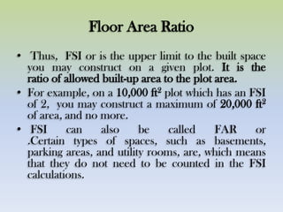Floor Area Ratio
• Thus, FSI or is the upper limit to the built space
you may construct on a given plot. It is the
ratio of allowed built-up area to the plot area.
• For example, on a 10,000 ft2 plot which has an FSI
of 2, you may construct a maximum of 20,000 ft2
of area, and no more.
• FSI can also be called FAR or
.Certain types of spaces, such as basements,
parking areas, and utility rooms, are, which means
that they do not need to be counted in the FSI
calculations.
 