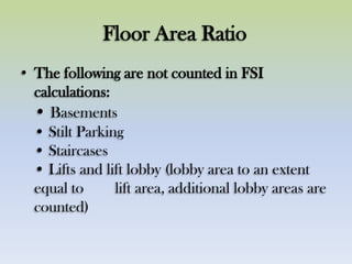 Floor Area Ratio
• The following are not counted in FSI
calculations:
• Basements
• Stilt Parking
• Staircases
• Lifts and lift lobby (lobby area to an extent
equal to lift area, additional lobby areas are
counted)
 