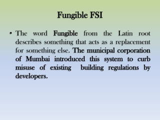 Fungible FSI
• The word Fungible from the Latin root
describes something that acts as a replacement
for something else. The municipal corporation
of Mumbai introduced this system to curb
misuse of existing building regulations by
developers.
 