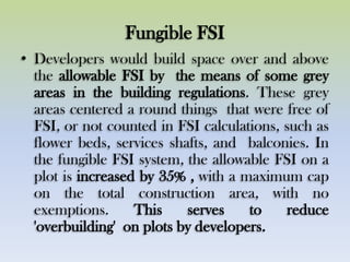 Fungible FSI
• Developers would build space over and above
the allowable FSI by the means of some grey
areas in the building regulations. These grey
areas centered a round things that were free of
FSI, or not counted in FSI calculations, such as
flower beds, services shafts, and balconies. In
the fungible FSI system, the allowable FSI on a
plot is increased by 35% , with a maximum cap
on the total construction area, with no
exemptions. This serves to reduce
'overbuilding' on plots by developers.
 