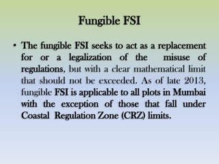 Fungible FSI
• The fungible FSI seeks to act as a replacement
for or a legalization of the misuse of
regulations, but with a clear mathematical limit
that should not be exceeded. As of late 2013,
fungible FSI is applicable to all plots in Mumbai
with the exception of those that fall under
Coastal Regulation Zone (CRZ) limits.
 