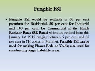 Fungible FSI
• Fungible FSI would be available at 60 per cent
premium for Residential, 80 per cent for Industrial
and 100 per cent for Commercial at the Ready
Recknor Rates (RR Rates) which are revised from this
January 1st, 2012 ranging between 5 per cent and 30
per cent in 716 zones of Mumbai. Fungible FSI can be
used for making Flower-Beds or Voids; else used for
constructing bigger habitable areas.
 