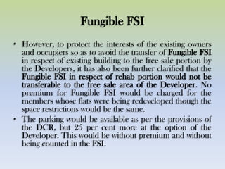 Fungible FSI
• However, to protect the interests of the existing owners
and occupiers so as to avoid the transfer of Fungible FSI
in respect of existing building to the free sale portion by
the Developers, it has also been further clarified that the
Fungible FSI in respect of rehab portion would not be
transferable to the free sale area of the Developer. No
premium for Fungible FSI would be charged for the
members whose flats were being redeveloped though the
space restrictions would be the same.
• The parking would be available as per the provisions of
the DCR, but 25 per cent more at the option of the
Developer. This would be without premium and without
being counted in the FSI.
 
