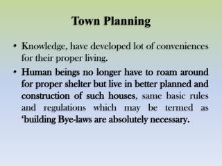 Town Planning
• Knowledge, have developed lot of conveniences
for their proper living.
• Human beings no longer have to roam around
for proper shelter but live in better planned and
construction of such houses, same basic rules
and regulations which may be termed as
„building Bye-laws are absolutely necessary.
 