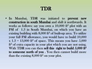 TDR
• In Mumbai, TDR was initiated to prevent new
construction in south Mumbai and shift it northwards. It
works as follows: say you own a 10,000 ft2 plot with an
FSI of 1.3 in South Mumbai, on which you have an
existing building with 8,000 ft2 of built-up area. To utilize
your full FSI allowance, you would have to build 10,000
x 1.3 = 13,000 ft2 of space. This means you have 5,000
ft2 of extra capacity in your plot which you are not using.
With TDR you can then sell this right to build 5,000 ft2
to someone north of you . You then cannot build more
than the existing 8,000 ft2 on your plot.
 