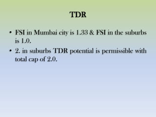 TDR
• FSI in Mumbai city is 1.33 & FSI in the suburbs
is 1.0.
• 2. in suburbs TDR potential is permissible with
total cap of 2.0.
 