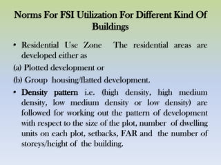 Norms For FSI Utilization For Different Kind Of
Buildings
• Residential Use Zone The residential areas are
developed either as
(a) Plotted development or
(b) Group housing/flatted development.
• Density pattern i.e. (high density, high medium
density, low medium density or low density) are
followed for working out the pattern of development
with respect to the size of the plot, number of dwelling
units on each plot, setbacks, FAR and the number of
storeys/height of the building.
 