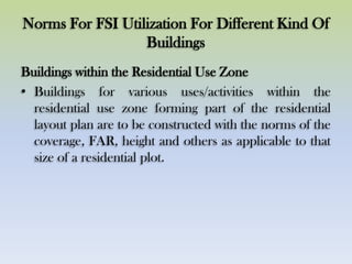 Norms For FSI Utilization For Different Kind Of
Buildings
Buildings within the Residential Use Zone
• Buildings for various uses/activities within the
residential use zone forming part of the residential
layout plan are to be constructed with the norms of the
coverage, FAR, height and others as applicable to that
size of a residential plot.
 