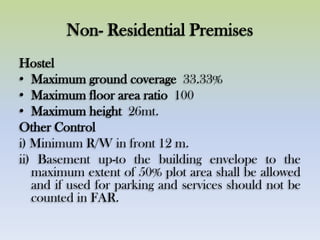 Non- Residential Premises
Hostel
• Maximum ground coverage 33.33%
• Maximum floor area ratio 100
• Maximum height 26mt.
Other Control
i) Minimum R/W in front 12 m.
ii) Basement up-to the building envelope to the
maximum extent of 50% plot area shall be allowed
and if used for parking and services should not be
counted in FAR.
 