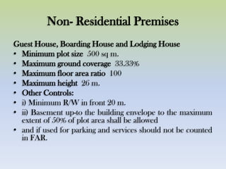Non- Residential Premises
Guest House, Boarding House and Lodging House
• Minimum plot size 500 sq m.
• Maximum ground coverage 33.33%
• Maximum floor area ratio 100
• Maximum height 26 m.
• Other Controls:
• i) Minimum R/W in front 20 m.
• ii) Basement up-to the building envelope to the maximum
extent of 50% of plot area shall be allowed
• and if used for parking and services should not be counted
in FAR.
 