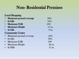 Non- Residential Premises
Local Shopping
• Maximum ground coverage 30%
• In hills 35%
• Maximum FAR 100
• Maximum Height 15 m.
• In hills 9 m.
Community Centre
• Maximum ground coverage 25%
• In hills 30%
• Maximum FAR 100
• Maximum Height 26 m.
• In Hills 15 m.
 