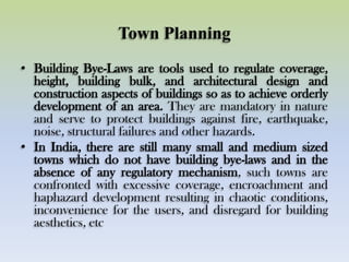 Town Planning
• Building Bye-Laws are tools used to regulate coverage,
height, building bulk, and architectural design and
construction aspects of buildings so as to achieve orderly
development of an area. They are mandatory in nature
and serve to protect buildings against fire, earthquake,
noise, structural failures and other hazards.
• In India, there are still many small and medium sized
towns which do not have building bye-laws and in the
absence of any regulatory mechanism, such towns are
confronted with excessive coverage, encroachment and
haphazard development resulting in chaotic conditions,
inconvenience for the users, and disregard for building
aesthetics, etc
 
