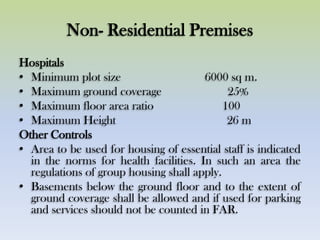 Non- Residential Premises
Hospitals
• Minimum plot size 6000 sq m.
• Maximum ground coverage 25%
• Maximum floor area ratio 100
• Maximum Height 26 m
Other Controls
• Area to be used for housing of essential staff is indicated
in the norms for health facilities. In such an area the
regulations of group housing shall apply.
• Basements below the ground floor and to the extent of
ground coverage shall be allowed and if used for parking
and services should not be counted in FAR.
 