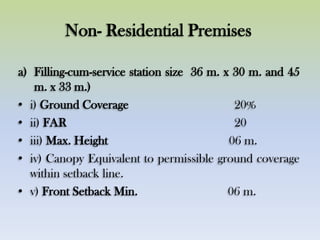 Non- Residential Premises
a) Filling-cum-service station size 36 m. x 30 m. and 45
m. x 33 m.)
• i) Ground Coverage 20%
• ii) FAR 20
• iii) Max. Height 06 m.
• iv) Canopy Equivalent to permissible ground coverage
within setback line.
• v) Front Setback Min. 06 m.
 