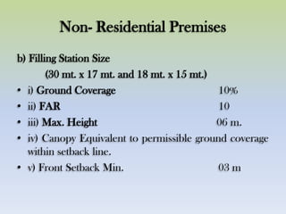 Non- Residential Premises
b) Filling Station Size
(30 mt. x 17 mt. and 18 mt. x 15 mt.)
• i) Ground Coverage 10%
• ii) FAR 10
• iii) Max. Height 06 m.
• iv) Canopy Equivalent to permissible ground coverage
within setback line.
• v) Front Setback Min. 03 m
 
