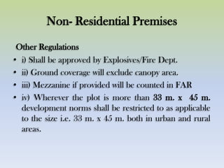Non- Residential Premises
Other Regulations
• i) Shall be approved by Explosives/Fire Dept.
• ii) Ground coverage will exclude canopy area.
• iii) Mezzanine if provided will be counted in FAR
• iv) Wherever the plot is more than 33 m. x 45 m.
development norms shall be restricted to as applicable
to the size i.e. 33 m. x 45 m. both in urban and rural
areas.
 