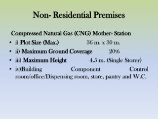 Non- Residential Premises
Compressed Natural Gas (CNG) Mother- Station
• i) Plot Size (Max.) 36 m. x 30 m.
• ii) Maximum Ground Coverage 20%
• iii) Maximum Height 4.5 m. (Single Storey)
• iv)Building Component Control
room/office/Dispensing room, store, pantry and W.C.
 