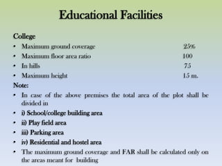 Educational Facilities
College
• Maximum ground coverage 25%
• Maximum floor area ratio 100
• In hills 75
• Maximum height 15 m.
Note:
• In case of the above premises the total area of the plot shall be
divided in
• i) School/college building area
• ii) Play field area
• iii) Parking area
• iv) Residential and hostel area
• The maximum ground coverage and FAR shall be calculated only on
the areas meant for building
 