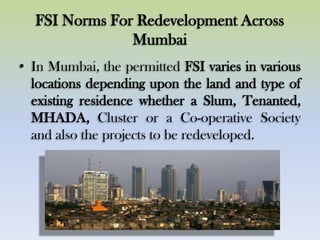 FSI Norms For Redevelopment Across
Mumbai
• In Mumbai, the permitted FSI varies in various
locations depending upon the land and type of
existing residence whether a Slum, Tenanted,
MHADA, Cluster or a Co-operative Society
and also the projects to be redeveloped.
 