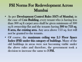 FSI Norms For Redevelopment Across
Mumbai
• As per Development Control Rules 33(7) of Mumbai, in
the case of Cess Building, every tenant who is having less
than 300 sq ft carpet area shall be given minimum of 300
sq ft ownership flat and the tenants having 300 to 753 sq.
ft area, the existing area. Any area above 753 sq. feet will
not be granted to the tenants.
• Of course, the maximum ceiling was 2.5 Floor Space
Index (FSI) under this category of buildings. Many of the
old buildings in areas were not becoming viable under
the above rules and therefore, the government took a
decision to increase the same to 3 FSI.
 