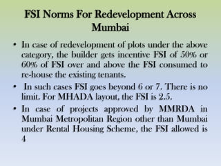 FSI Norms For Redevelopment Across
Mumbai
• In case of redevelopment of plots under the above
category, the builder gets incentive FSI of 50% or
60% of FSI over and above the FSI consumed to
re-house the existing tenants.
• In such cases FSI goes beyond 6 or 7. There is no
limit. For MHADA layout, the FSI is 2.5.
• In case of projects approved by MMRDA in
Mumbai Metropolitan Region other than Mumbai
under Rental Housing Scheme, the FSI allowed is
4
 