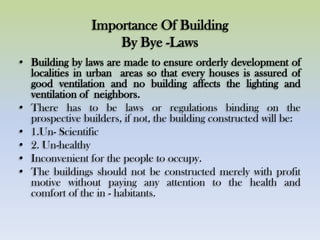 Importance Of Building
By Bye -Laws
• Building by laws are made to ensure orderly development of
localities in urban areas so that every houses is assured of
good ventilation and no building affects the lighting and
ventilation of neighbors.
• There has to be laws or regulations binding on the
prospective builders, if not, the building constructed will be:
• 1.Un- Scientific
• 2. Un-healthy
• Inconvenient for the people to occupy.
• The buildings should not be constructed merely with profit
motive without paying any attention to the health and
comfort of the in - habitants.
 