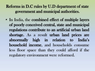 Reforms in D.C rules by U.D department of state
government and municipal authorities.
• In India, the combined effect of multiple layers
of poorly conceived central, state and municipal
regulations contribute to an artificial urban land
shortage. As a result urban land prices are
abnormally high in relation to India‟s
household income, and households consume
less floor space than they could afford if the
regulatory environment were reformed.
 