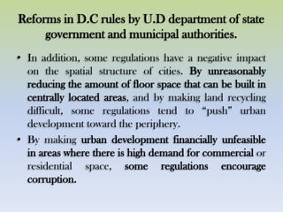 Reforms in D.C rules by U.D department of state
government and municipal authorities.
• In addition, some regulations have a negative impact
on the spatial structure of cities. By unreasonably
reducing the amount of floor space that can be built in
centrally located areas, and by making land recycling
difficult, some regulations tend to “push” urban
development toward the periphery.
• By making urban development financially unfeasible
in areas where there is high demand for commercial or
residential space, some regulations encourage
corruption.
 