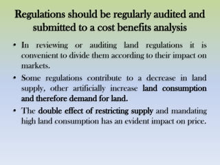 Regulations should be regularly audited and
submitted to a cost benefits analysis
• In reviewing or auditing land regulations it is
convenient to divide them according to their impact on
markets.
• Some regulations contribute to a decrease in land
supply, other artificially increase land consumption
and therefore demand for land.
• The double effect of restricting supply and mandating
high land consumption has an evident impact on price.
 