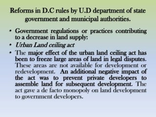 Reforms in D.C rules by U.D department of state
government and municipal authorities.
• Government regulations or practices contributing
to a decrease in land supply:
• Urban Land ceiling act
• The major effect of the urban land ceiling act has
been to freeze large areas of land in legal disputes.
These areas are not available for development or
redevelopment. An additional negative impact of
the act was to prevent private developers to
assemble land for subsequent development. The
act gave a de facto monopoly on land development
to government developers.
 