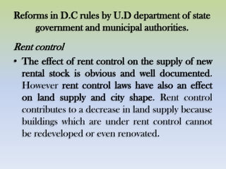Reforms in D.C rules by U.D department of state
government and municipal authorities.
Rent control
• The effect of rent control on the supply of new
rental stock is obvious and well documented.
However rent control laws have also an effect
on land supply and city shape. Rent control
contributes to a decrease in land supply because
buildings which are under rent control cannot
be redeveloped or even renovated.
 
